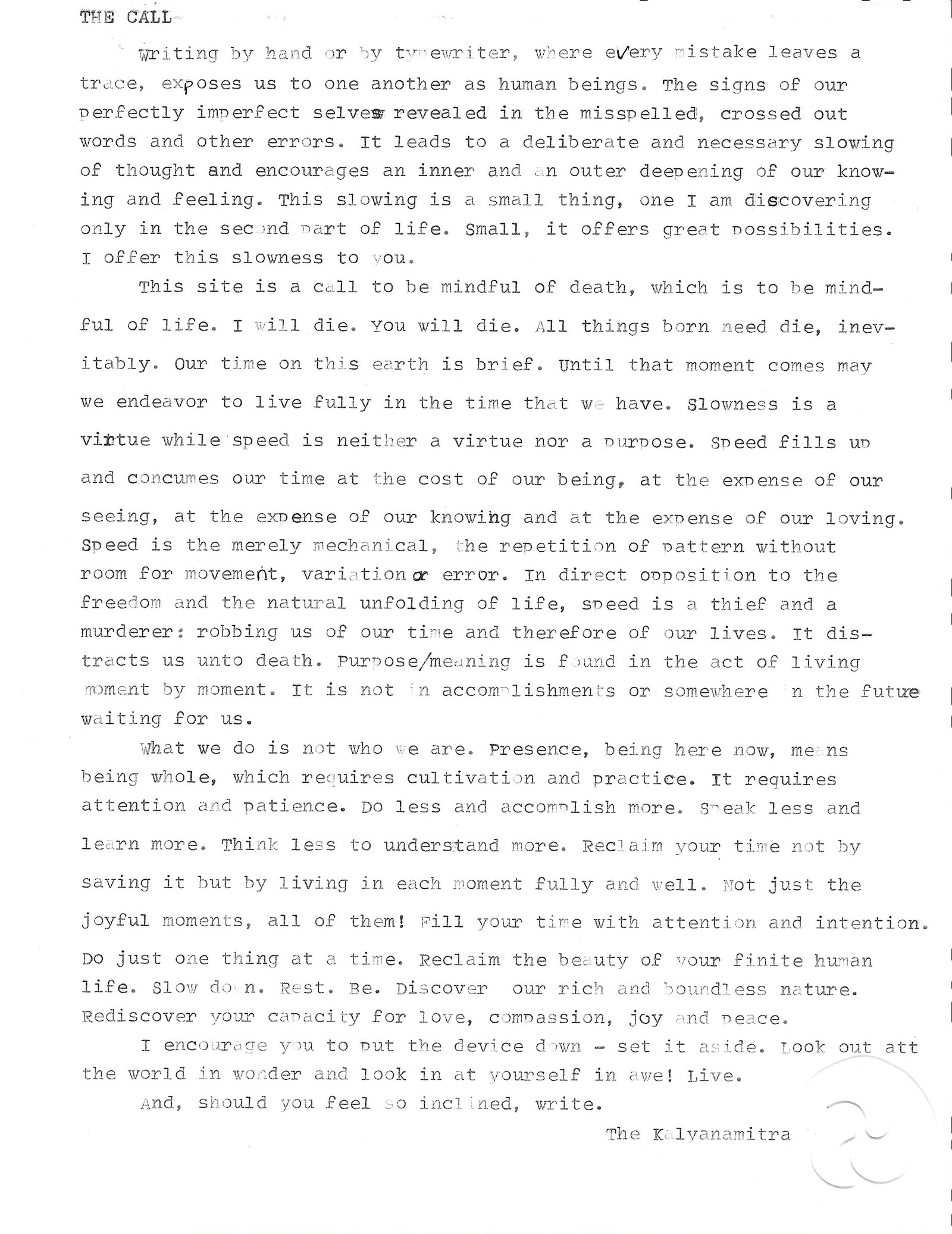 Typewritten page titled 'The Call,' signed The Kalyanamitra. It reads: Writing by hand or by typewriter, where every mistake leaves a trace, exposes us to one another as human beings. The signs of our perfectly imperfect selves revealed in the misspelled, crossed out words and other errors. It leads to a deliberate and necessary slowing of thought and encourages an inner and an outer deepening of our knowing and feeling. This slowing is a small thing, one I am discovering only in the second part of life. Small, it offers great possibilities. I offer this slowness to you. This site is a call to be mindful of death, which is to be mindful of life. I will die. You will die. All things born need die, inevitably. Our time on this earth is brief. Until that moment comes may we endeavor to live fully in the time that we have. Slowness is a virtue while speed is neither a virtue nor a purpose. Speed fills up and consumes our time at the cost of our being, at the expense of our seeing, at the expense of our knowing and at the expense of our loving. Speed is the merely mechanical, the repetition of pattern without room for movement, variation or error. In direct opposition to the freedom and the natural unfolding of life, speed is a thief and a murderer: robbing us of our time and therefore of our lives. It distracts us unto death. Purpose and meaning is found in the act of living moment by moment. It is not in accomplishments or somewhere in the future waiting for us. What we do is not who we are. Presence, being here now, means being whole, which requires cultivation and practice. It requires attention and patience. Do less and accomplish more. Speak less and learn more. Think less to understand more. Reclaim your time not by saving it but by living in each moment fully and well. Not just the joyful moments, all of them! Fill your time with attention and intention. Do just one thing at a time. Reclaim the beauty of your finite human life. Slow down. Rest. Be. Discover our rich and boundless nature. Rediscover your capacity for love, compassion, joy and peace. I encourage you to put the device down, set it aside. Look out at the world in wonder and look in at yourself in awe! Live. And, should you feel so inclined, write. The Kalyanamitra
